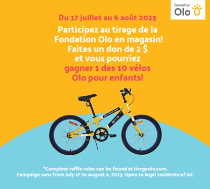 olo_pour__enfants__ Lecture du texte : «Du 17 juillet au 6 août 2025. Participez au tirage de la Fondation Olo en magasin ! Faites un don de 2 $ et vous pourriez gagner l’un des 10 vélos Olo pour enfants ! Les règles complètes du tirage sont disponibles sur tlrageolo.com.»